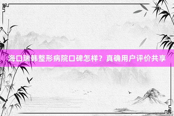 海口瑞韩整形病院口碑怎样？真确用户评价共享